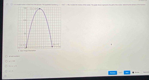 4, a mosel rockst is fired from the ground. The quadrafic function y=-16x^2+96x mofels the molen of the rocket. The graph shown regresents the gath of the mockel, Getomine the doman of the functon
* Vinw Image Description
all rea numitiors
y≤ 144
0≤ x≤ 4
x≤ 3 Review Save her
Previous 4 of $ Nest