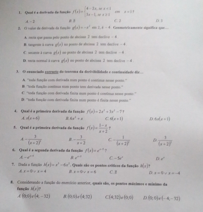 Qual é a derivada da fanção f(x)=beginarrayl 4-2x,sex<1 3x-1,tex≥ 1endarray. em x=17
A. - 2 D. D C. 2 ,D. 3
2. O valor da derivada da função g(x)=-x^2 2,6-4 Geometricamente significa que...
A. rects que passa pelo ponto de absissa 2 sem declève - 4
B. langente & carva g(x) no posto de abcissa 2 tem declive - 4
C. secante à curva g(x) no ponto de abcissa 2 tem declive - 4
D. recta normal à curva g(x) no ponto de abeissa 2 tem dective - 4
3. O enanciado correcto do teorema da derivihilidade e continvidade diz...
A. ''toda função com derivada num ponto é continus nesse ponto.''
B. 'toda função contisua num ponto tem derivada nesse posto.”
C. 'toda função com derivada finita nom ponto é continus nesse ponto.''
D. ''toda fusção com derivada finita num ponto é finita nesse ponto.''
4. Qual é a primeira derivada da função f(x)=2x^3+3x^2-77
A. x(x+6) B. 6x^3+x C. 6(x+1) D. 6x(x+1)
5. Qual é a primeira derivada da função f(x)= (1-x)/x+2  ?
A. -frac 3(x+2)^2 B. - 3/x+2  C. -frac 1(x+2)^2 D frac 3(x+2)^2
6. Qual é a segunda derivada da função f(x)=e^(x-1) ?
A-e^(x-1) B. e^(x-1) C. -5e^x D. e°
7. Dada a função h(x)=x^3-6x^3. Quais são os pontos críticos da função h(x) ?
A. x=0 v x=4 B. x=0 x=6 C. B D. x=0 x=-4
8. Considerando a função do exercício anterior, quais são, os pontos máximos e mínimo da
função h(x) ?
A. (0,0) (4,-32) B (0,0) C (4;32) C (4,32)e(0,0) D. (0,0) C (-4,-32)