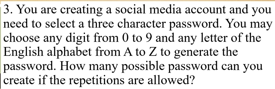 You are creating a social media account and you 
need to select a three character password. You may 
choose any digit from 0 to 9 and any letter of the 
English alphabet from A to Z to generate the 
password. How many possible password can you 
create if the repetitions are allowed?