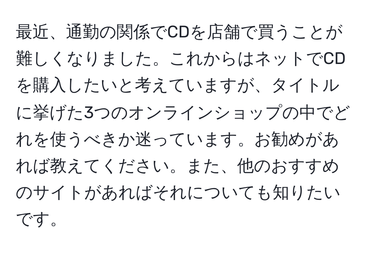 最近、通勤の関係でCDを店舗で買うことが難しくなりました。これからはネットでCDを購入したいと考えていますが、タイトルに挙げた3つのオンラインショップの中でどれを使うべきか迷っています。お勧めがあれば教えてください。また、他のおすすめのサイトがあればそれについても知りたいです。