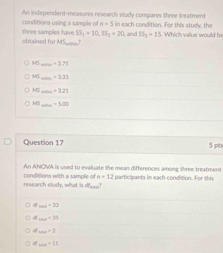 An independent-measures research study compares three treatment
conditions using a sample of n=5 in each condition. For this study, the
three samples have SS_1=10, SS_2=20 , and SS_3=15. Which value would be
obtained for MS_with ?
MS_within=3.75
MS_min=3.33
MS_mithin=3.
MS_minhin=5.00
Question 17 5 pts
An ANOVA is used to evaluate the mean differences among three treatment
conditions with a sample of n=12 participants in each condition. For this
research study, what is df_total ?
df Laul=33
df Lotal=35
df total=2
df _lotal=11