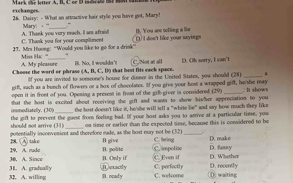 Mark the letter A, B, C or D indicate the most sutable res
exchanges.
26. Daisy: - What an attractive hair style you have got, Mary!
Mary: -“_ .”
A. Thank you very much. I am afraid B. You are telling a lie
C. Thank you for your compliment D I don't like your sayings
27. Mrs Huong: “Would you like to go for a drink”
Miss Ha: “ ”
A. My pleasure B. No, I wouldn’t C. Not at all D. Oh sorry, I can’t
Choose the word or phrase (A,B,C,D) that best fits each space.
If you are invited to someone's house for dinner in the United States, you should (28) _a
gift, such as a bunch of flowers or a box of chocolates. If you give your host a wrapped gift, he/she may
open it in front of you. Opening a present in front of the gift-giver is considered (29) _. It shows
that the host is excited about receiving the gift and wants to show his/her appreciation to you
immediately. (30) the host doesn't like it, he/she will tell a "white lie" and say how much they like
the gift to prevent the guest from feeling bad. If your host asks you to arrive at a particular time, you
should not arrive (31) _on time or earlier than the expected time, because this is considered to be
potentially inconvenient and therefore rude, as the host may not be (32) _.
28. A take B give C. bring D. make
29. A. rude B. polite C. impolite D. funny
30. A. Since B. Only if C. Even if D. Whether
31. A. gradually B. exactly C. perfectly D. recently
32. A. willing B. ready C. welcome D waiting