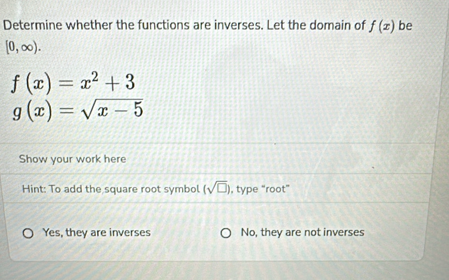 Determine whether the functions are inverses. Let the domain of f(x) be
[0,∈fty ).
f(x)=x^2+3
g(x)=sqrt(x-5)
Show your work here
Hint: To add the square root symbol (sqrt(□ )) , type “root”
Yes, they are inverses No, they are not inverses