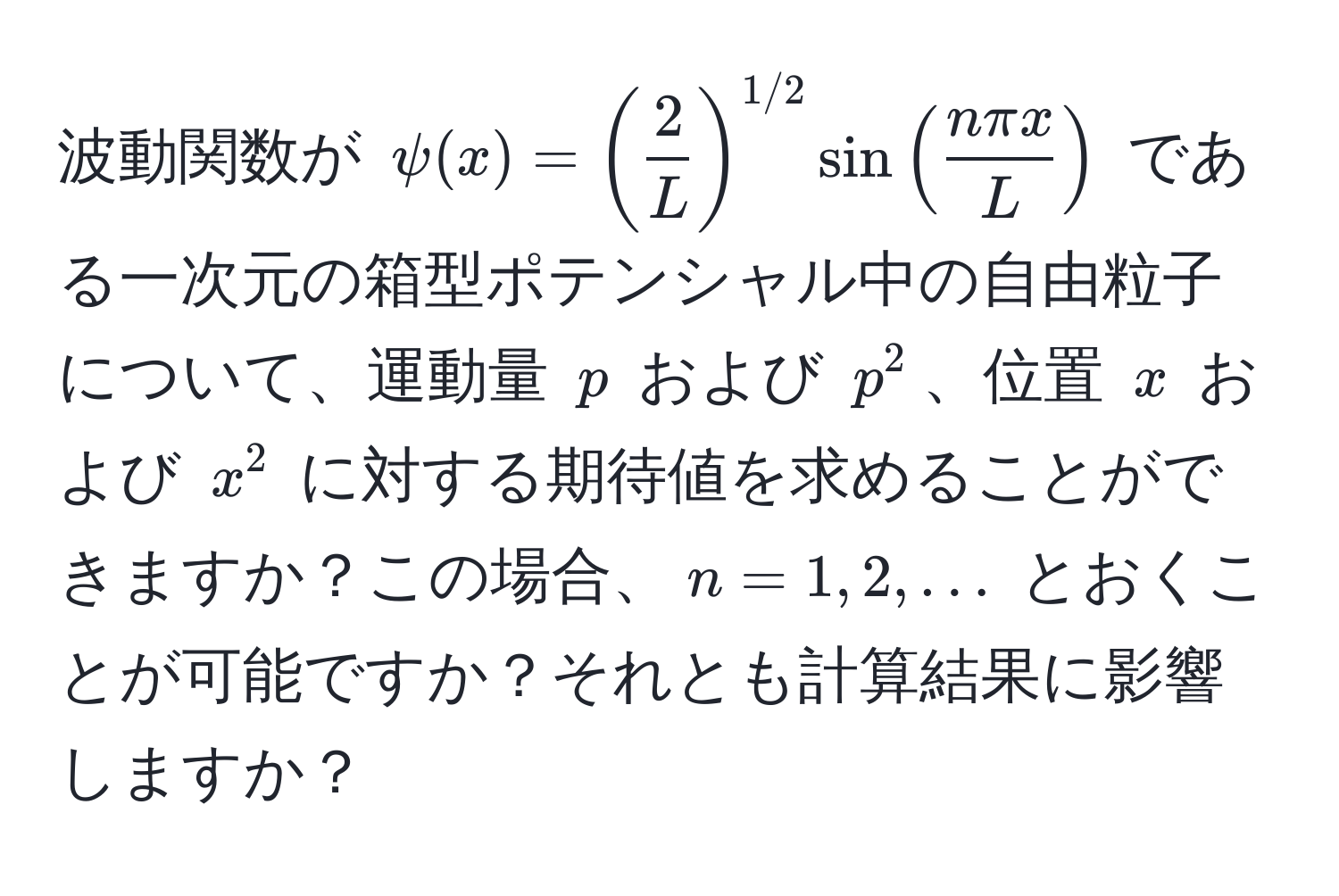 波動関数が $psi(x) = (  2/L  )^1/2 sin(  n π x/L  )$ である一次元の箱型ポテンシャル中の自由粒子について、運動量 $p$ および $p^2$、位置 $x$ および $x^2$ に対する期待値を求めることができますか？この場合、$n = 1, 2, ...$ とおくことが可能ですか？それとも計算結果に影響しますか？