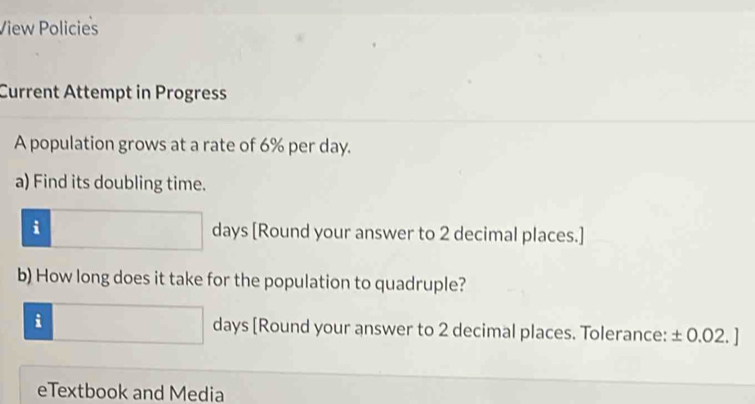 View Policies 
Current Attempt in Progress 
A population grows at a rate of 6% per day. 
a) Find its doubling time. 
i days [Round your answer to 2 decimal places.] 
b) How long does it take for the population to quadruple? 
i days [Round your answer to 2 decimal places. Tolerance: ± 0.02. ]
eTextbook and Media