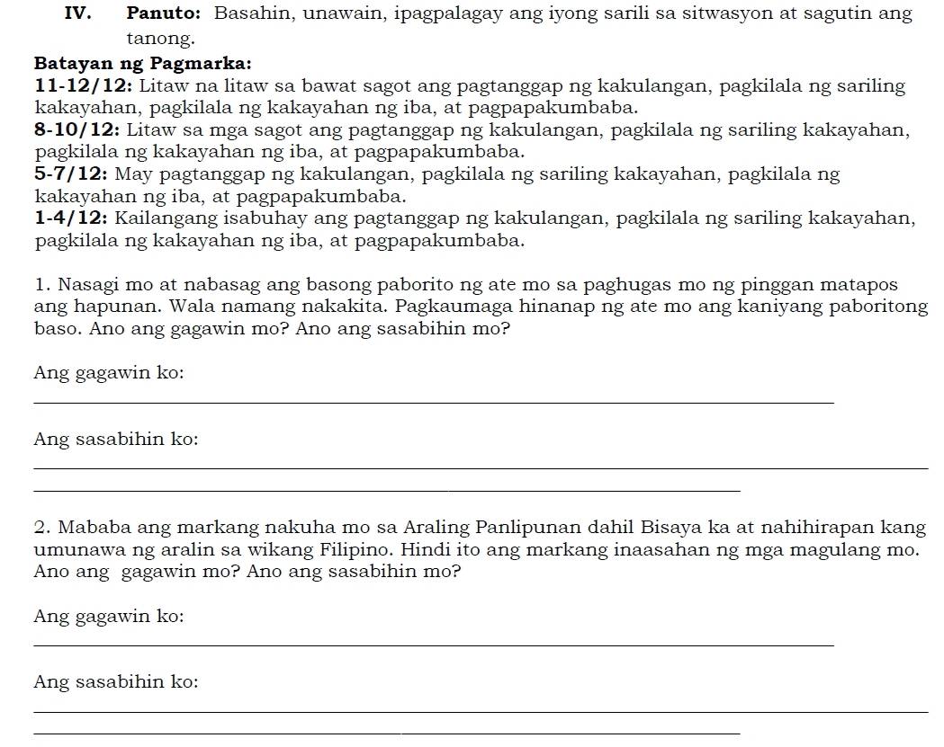 Panuto: Basahin, unawain, ipagpalagay ang iyong sarili sa sitwasyon at sagutin ang 
tanong. 
Batayan ng Pagmarka: 
11-12/12: Litaw na litaw sa bawat sagot ang pagtanggap ng kakulangan, pagkilala ng sariling 
kakayahan, pagkilala ng kakayahan ng iba, at pagpapakumbaba. 
8-10/12: Litaw sa mga sagot ang pagtanggap ng kakulangan, pagkilala ng sariling kakayahan, 
pagkilala ng kakayahan ng iba, at pagpapakumbaba. 
5-7/12: May pagtanggap ng kakulangan, pagkilala ng sariling kakayahan, pagkilala ng 
kakayahan ng iba, at pagpapakumbaba. 
1-4/12: Kailangang isabuhay ang pagtanggap ng kakulangan, pagkilala ng sariling kakayahan, 
pagkilala ng kakayahan ng iba, at pagpapakumbaba. 
1. Nasagi mo at nabasag ang basong paborito ng ate mo sa paghugas mo ng pinggan matapos 
ang hapunan. Wala namang nakakita. Pagkaumaga hinanap ng ate mo ang kaniyang paboritong 
baso. Ano ang gagawin mo? Ano ang sasabihin mo? 
Ang gagawin ko: 
_ 
Ang sasabihin ko: 
_ 
_ 
2. Mababa ang markang nakuha mo sa Araling Panlipunan dahil Bisaya ka at nahihirapan kang 
umunawa ng aralin sa wikang Filipino. Hindi ito ang markang inaasahan ng mga magulang mo. 
Ano ang gagawin mo? Ano ang sasabihin mo? 
Ang gagawin ko: 
_ 
Ang sasabihin ko: 
_ 
_