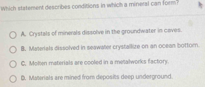 Which statement describes conditions in which a mineral can form?
A. Crystals of minerals dissolve in the groundwater in caves.
B. Materials dissolved in seawater crystallize on an ocean bottom.
C. Molten materials are cooled in a metalworks factory.
D. Materials are mined from deposits deep underground.