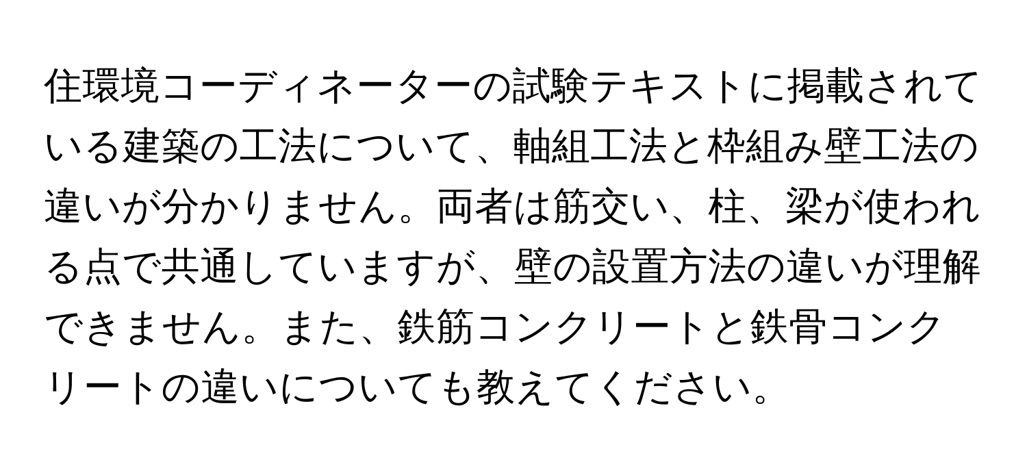 住環境コーディネーターの試験テキストに掲載されている建築の工法について、軸組工法と枠組み壁工法の違いが分かりません。両者は筋交い、柱、梁が使われる点で共通していますが、壁の設置方法の違いが理解できません。また、鉄筋コンクリートと鉄骨コンクリートの違いについても教えてください。