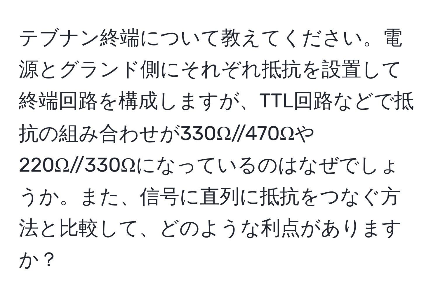 テブナン終端について教えてください。電源とグランド側にそれぞれ抵抗を設置して終端回路を構成しますが、TTL回路などで抵抗の組み合わせが330Ω//470Ωや220Ω//330Ωになっているのはなぜでしょうか。また、信号に直列に抵抗をつなぐ方法と比較して、どのような利点がありますか？