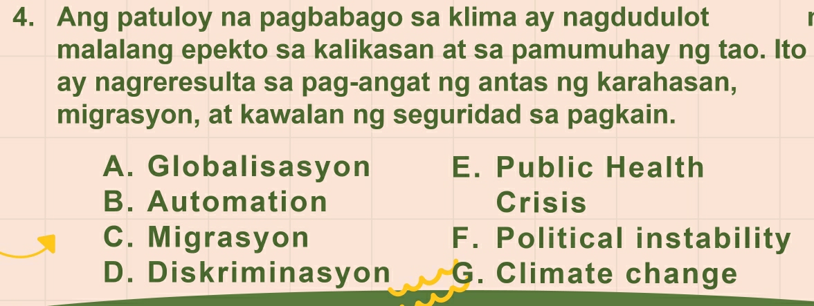 Ang patuloy na pagbabago sa klima ay nagdudulot
malalang epekto sa kalikasan at sa pamumuhay ng tao. Ito
ay nagreresulta sa pag-angat ng antas ng karahasan,
migrasyon, at kawalan ng seguridad sa pagkain.
A. Globalisasyon E. Public Health
B. Automation Crisis
C. Migrasyon F. Political instability
D. Diskriminasyon G. Climate change