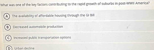 What was one of the key factors contributing to the rapid growth of suburbs in post-WWII America?
A The availability of affordable housing through the GI Bill
BDecreased automobile production
C Increased public transportation options
D Urban decline