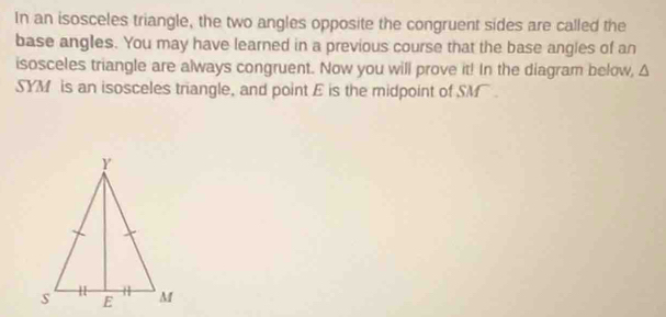 In an isosceles triangle, the two angles opposite the congruent sides are called the 
base angles. You may have learned in a previous course that the base angles of an 
isosceles triangle are always congruent. Now you will prove it! In the diagram below, Δ
SYM is an isosceles triangle, and point E is the midpoint of SM.