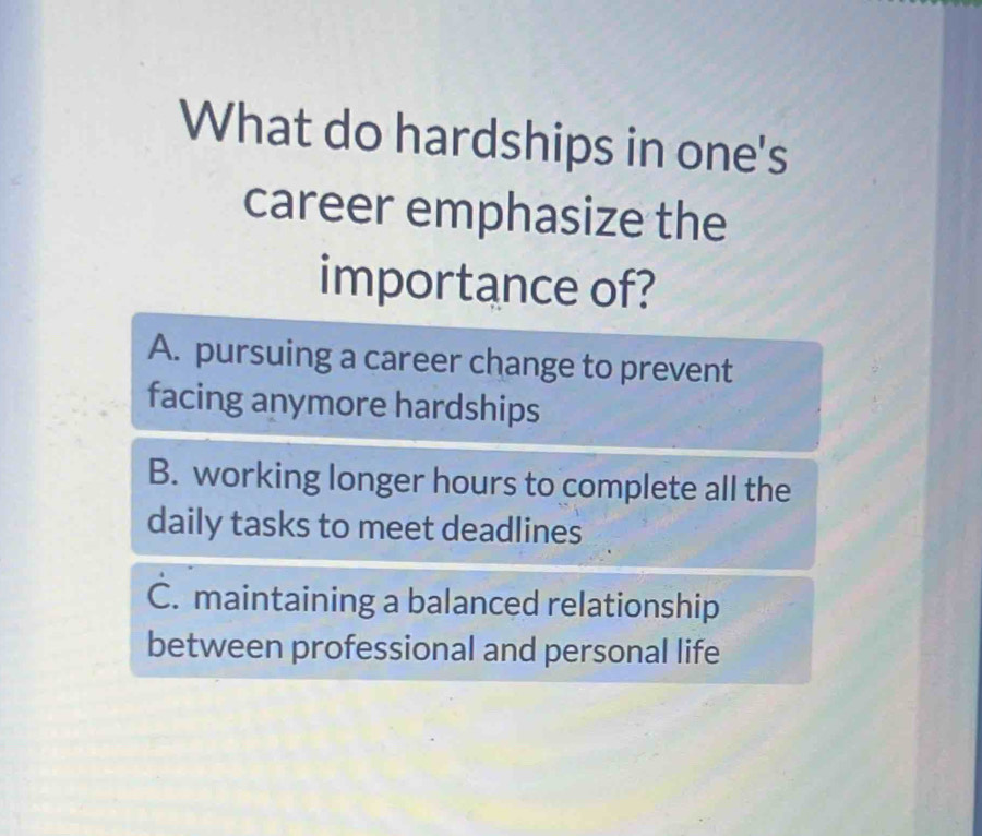 What do hardships in one's
career emphasize the
importance of?
A. pursuing a career change to prevent
facing anymore hardships
B. working longer hours to complete all the
daily tasks to meet deadlines
C. maintaining a balanced relationship
between professional and personal life