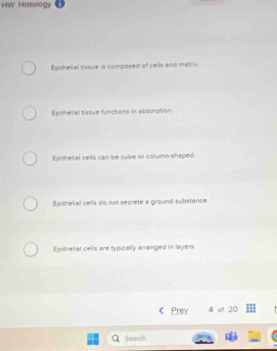 HW Histology
Epithelial tissue is composed of cells and matrix.
Epithelial tissue functions in absorption.
Epithelial cells can be cube or column-shaped
Epithelial cells do not secrete a ground substance.
Epithelial cells are typically arranged in layers
Prev 4 of 20
Search