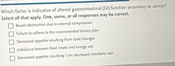 Which factor is indicative of altered gastrointestinal (GI) function secondary to cancer?
Select all that apply. One, some, or all responses may be correct.
Bowel obstruction due to external compression
Failure to adhere to the recommended dietary plan
Decreased appetite resulting from taste changes
Imbalance between food intake and energy use
Decreased appetite resulting fom decreased metabolic rate