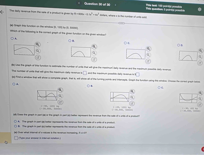 This test: 100 point(s) possible
This question: 5 point(s) possible
The daily revenue from the sale of a product is given by R=600x-0.1x^3+4x^2 dollars, where x is the number of units sold.
(a) Graph this function on the window [0,120] by [0, 50000].
Which of the following is the correct graph of the given function on the given window?
A.
B.
C.
D.
C
(b) Use the graph of this function to estimate the number of units that will give the maximum daily revenue and the maximum possible daily revenue.
The number of units that will give the maximum daily revenue is □ , and the maximum possible daily revenue is □. 
(c) Find a window that will show a complete graph, that is, will show all of the turning points and intercepts. Graph the function using this window. Choose the correct graph below.
A.
B.
C.
[-90,120] by
[-30,000,50000]
[-20,120] by
(-90,40) by
[-30,000,50000]
[-30,000,50000]
(d) Does the graph in part (a) or the graph in part (c) better represent the revenue from the sale of x units of a product?
A. The graph in part (a) better represents the revenue from the sale of x units of a product.
B. The graph in part (c) better represents the revenue from the sale of x units of a product.
(e) Over what interval of x -values is the revenue increasing, if x≥slant c 7
(Type your answer in interval notation.)