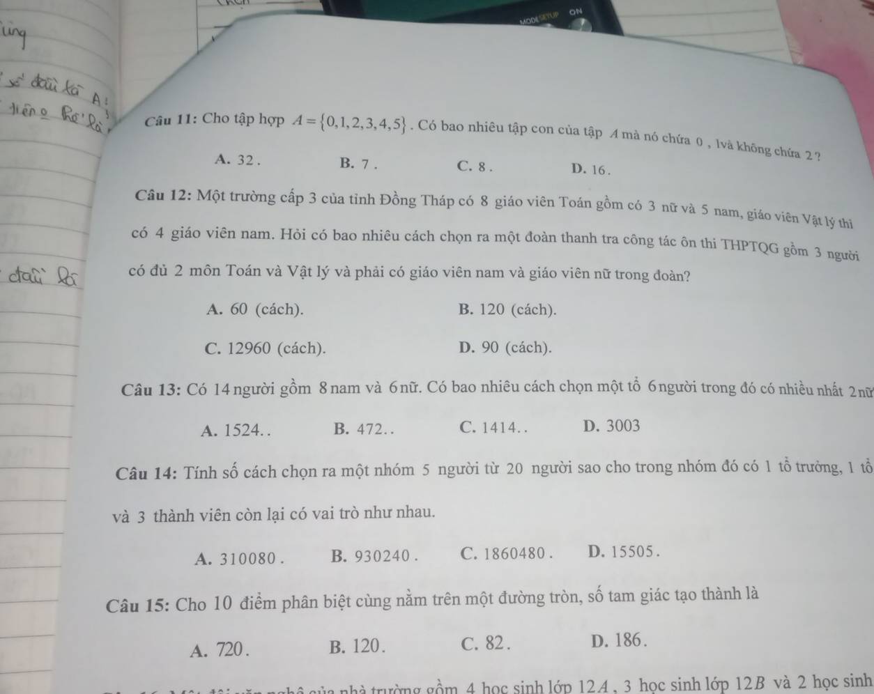 Cho tập hợp A= 0,1,2,3,4,5. Có bao nhiêu tập con của tập A mà nó chứa 0 , lvà không chứa 2 ?
A. 32. B. 7. C. 8.
D. 16.
Câu 12: Một trường cấp 3 của tỉnh Đồng Tháp có 8 giáo viên Toán gồm có 3 nữ và 5 nam, giáo viên Vật lý thi
có 4 giáo viên nam. Hỏi có bao nhiêu cách chọn ra một đoàn thanh tra công tác ôn thi THPTQG gồm 3 người
có đủ 2 môn Toán và Vật lý và phải có giáo viên nam và giáo viên nữ trong đoàn?
A. 60 (cách). B. 120 (cách).
C. 12960 (cách). D. 90 (cách).
Câu 13: Có 14 người gồm 8 nam và 6nữ. Có bao nhiêu cách chọn một tổ 6người trong đó có nhiều nhất 2nữ
A. 1524. . B. 472… C. 1414. . D. 3003
Câu 14: Tính số cách chọn ra một nhóm 5 người từ 20 người sao cho trong nhóm đó có 1 tổ trưởng, 1 tổ
và 3 thành viên còn lại có vai trò như nhau.
A. 310080. B. 930240. C. 1860480. D. 15505.
Câu 15: Cho 10 điểm phân biệt cùng nằm trên một đường tròn, số tam giác tạo thành là
A. 720. B. 120. C. 82. D. 186.
ủa nhà trường gồm 4 học sinh lớp 12A, 3 học sinh lớp 12B và 2 học sinh