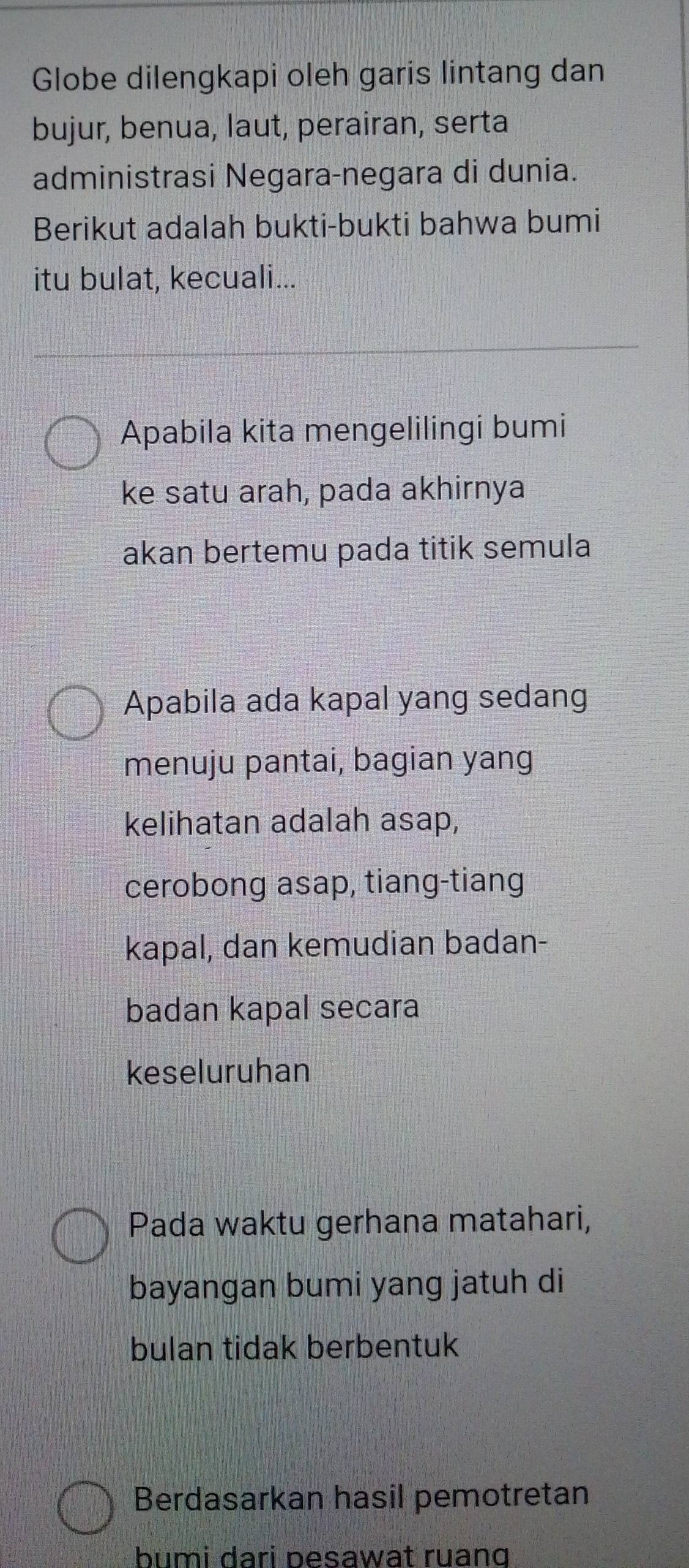 Globe dilengkapi oleh garis lintang dan 
bujur, benua, laut, perairan, serta 
administrasi Negara-negara di dunia. 
Berikut adalah bukti-bukti bahwa bumi 
itu bulat, kecuali... 
Apabila kita mengelilingi bumi 
ke satu arah, pada akhirnya 
akan bertemu pada titik semula 
Apabila ada kapal yang sedang 
menuju pantai, bagian yang 
kelihatan adalah asap, 
cerobong asap, tiang-tiang 
kapal, dan kemudian badan- 
badan kapal secara 
keseluruhan 
Pada waktu gerhana matahari, 
bayangan bumi yang jatuh di 
bulan tidak berbentuk 
Berdasarkan hasil pemotretan 
bumi dari pesawat ruang