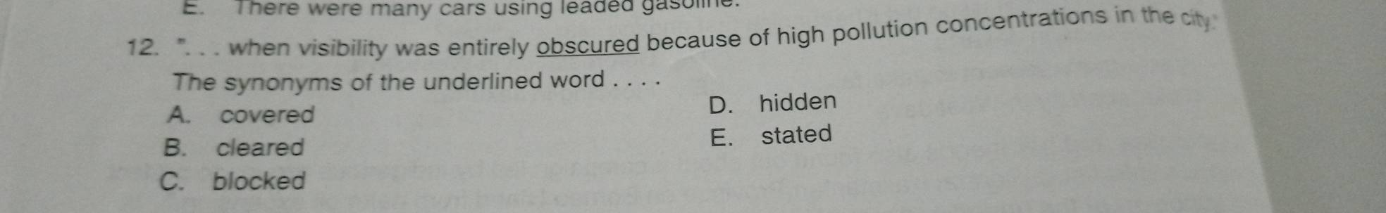 E. There were many cars using leaded gasoline
12. ". . . when visibility was entirely obscured because of high pollution concentrations in the city
The synonyms of the underlined word . . . .
A. covered D. hidden
B. cleared E. stated
C. blocked