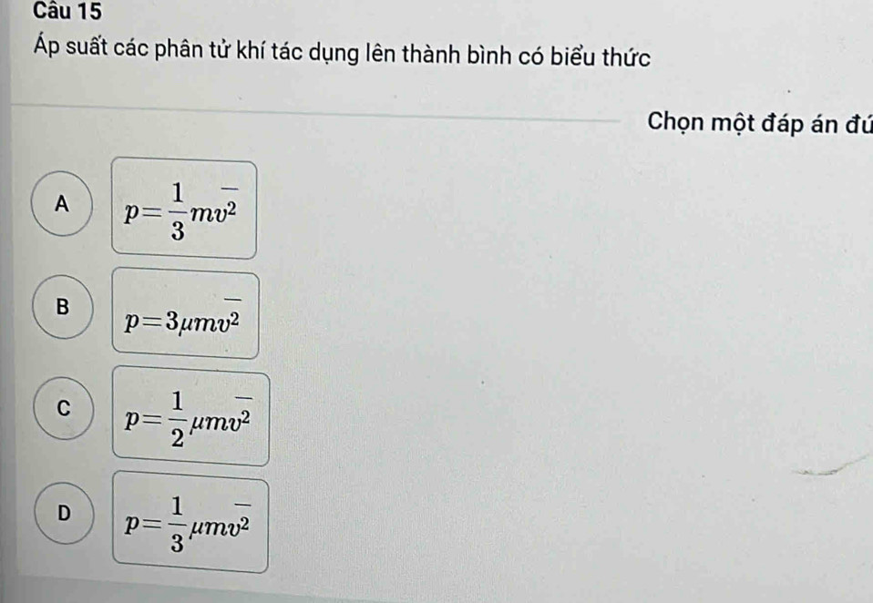 Áp suất các phân tử khí tác dụng lên thành bình có biểu thức
Chọn một đáp án đú
A p= 1/3 moverline v^2
B p=3mu moverline v^2
C p= 1/2 mu mvoverline v
D p= 1/3 mu mv^(overline 2)