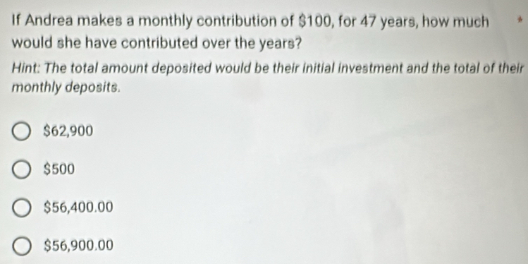 If Andrea makes a monthly contribution of $100, for 47 years, how much *
would she have contributed over the years?
Hint: The total amount deposited would be their initial investment and the total of their
monthly deposits.
$62,900
$500
$56,400.00
$56,900.00