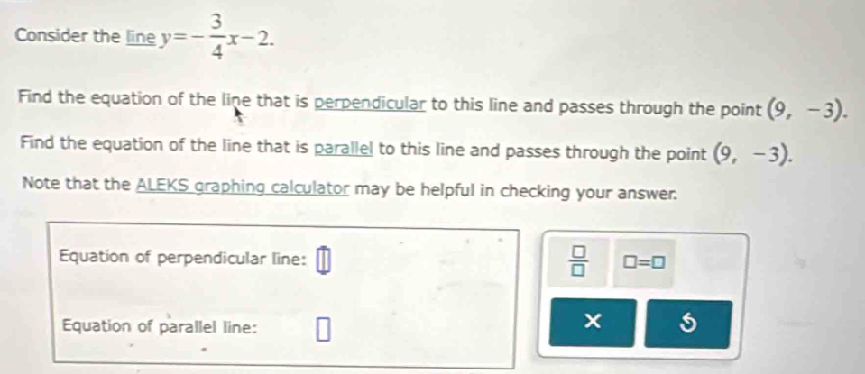 Consider the line y=- 3/4 x-2. 
Find the equation of the line that is perpendicular to this line and passes through the point (9,-3). 
Find the equation of the line that is parallel to this line and passes through the point (9,-3). 
Note that the ALEKS graphing calculator may be helpful in checking your answer. 
Equation of perpendicular line:
 □ /□   □ =□ 
Equation of parallel line: 
5