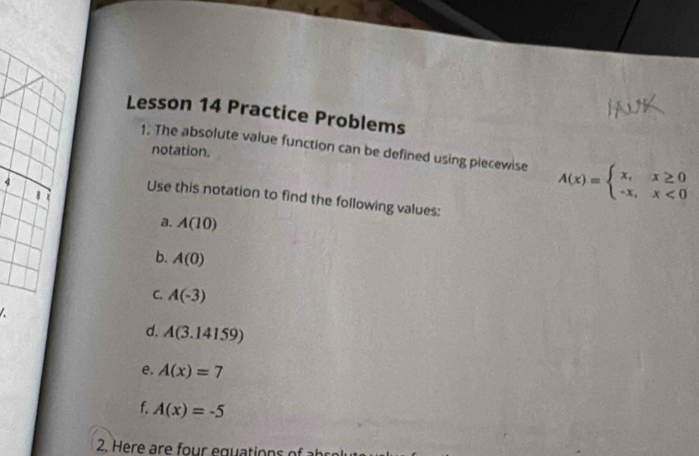 Lesson 14 Practice Problems 
1. The absolute value function can be defined using piecewise A(x)=beginarrayl x,x≥ 0 -x,x<0endarray.
notation. 
4 
Use this notation to find the following values: 
a. A(10)
b. A(0)
C. A(-3)

d. A(3.14159)
e. A(x)=7
f. A(x)=-5