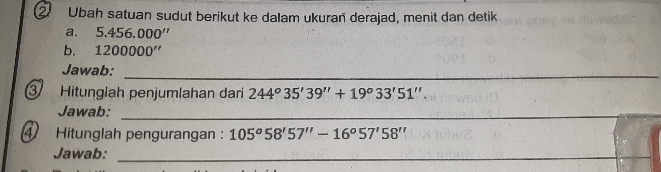 Ubah satuan sudut berikut ke dalam ukuran derajad, menit dan detik 
a. 5.456.000''
b. 1200000''
Jawab:_ 
3 Hitunglah penjumlahan dari 244^o35'39''+19^o33'51''. 
Jawab:_ 
④ Hitunglah pengurangan : 105°58'57''-16°57'58''
Jawab:_