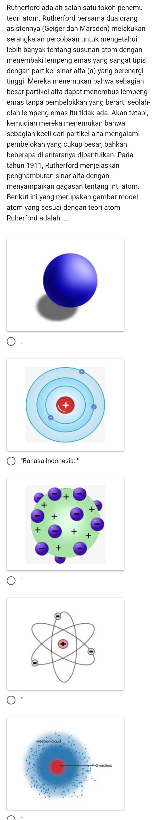 Rutherford adalah salah satu tokoh penemu 
teori atom. Rutherford bersama dua orang 
asistennya (Geiger dan Marsden) melakukan 
serangkaian percobaan untuk mengetahui 
lebih banyak tentang susunan atom dengan 
menembaki lempeng emas yang sangat tipis 
dengan partikel sinar alfa (α) yang berenergi 
tinggi. Mereka menemukan bahwa sebagian 
besar partikel alfa dapat menembus lempeng 
emas tanpa pembelokkan yang berarti seolah- 
olah lempeng emas itu tidak ada. Akan tetapi, 
kemudian mereka menemukan bahwa 
sebagian kecil dari partikel alfa mengalami 
pembelokan yang cukup besar, bahkan 
beberapa di antaranya dipantulkan. Pada 
tahun 1911, Rutherford menjelaskan 
penghamburan sinar alfa dengan 
menyampaikan gagasan tentang inti atom. 
Berikut ini yang merupakan gambar model 
atom yang sesuai dengan teori atom 
Ruherford adalah .... 
○ . 
"Bahasa Indonesia: "