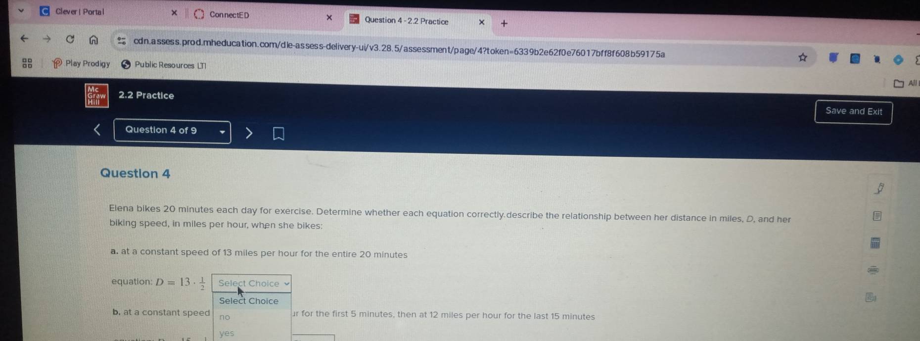 Clever| Portal ConnectED Question 4 -2.2 Practice
x
cdn.assess.prod.mheducation.com/dle-assess-delivery-ui/v3.28.5/assessment/page/4?token=6339b2e62f0e76017bff8f608b59175a
☆
Play Prodigy Public Resources LT
2.2 Practice
Save and Exit
Question 4 of 9
Question 4
Elena bikes 20 minutes each day for exercise. Determine whether each equation correctly.describe the relationship between her distance in miles, D, and her
biking speed, in miles per hour, when she bikes:
a. at a constant speed of 13 miles per hour for the entire 20 minutes
equation: D=13·  1/2  Select Choice
Select Choice
b. at a constant speed no ur for the first 5 minutes, then at 12 miles per hour for the last 15 minutes