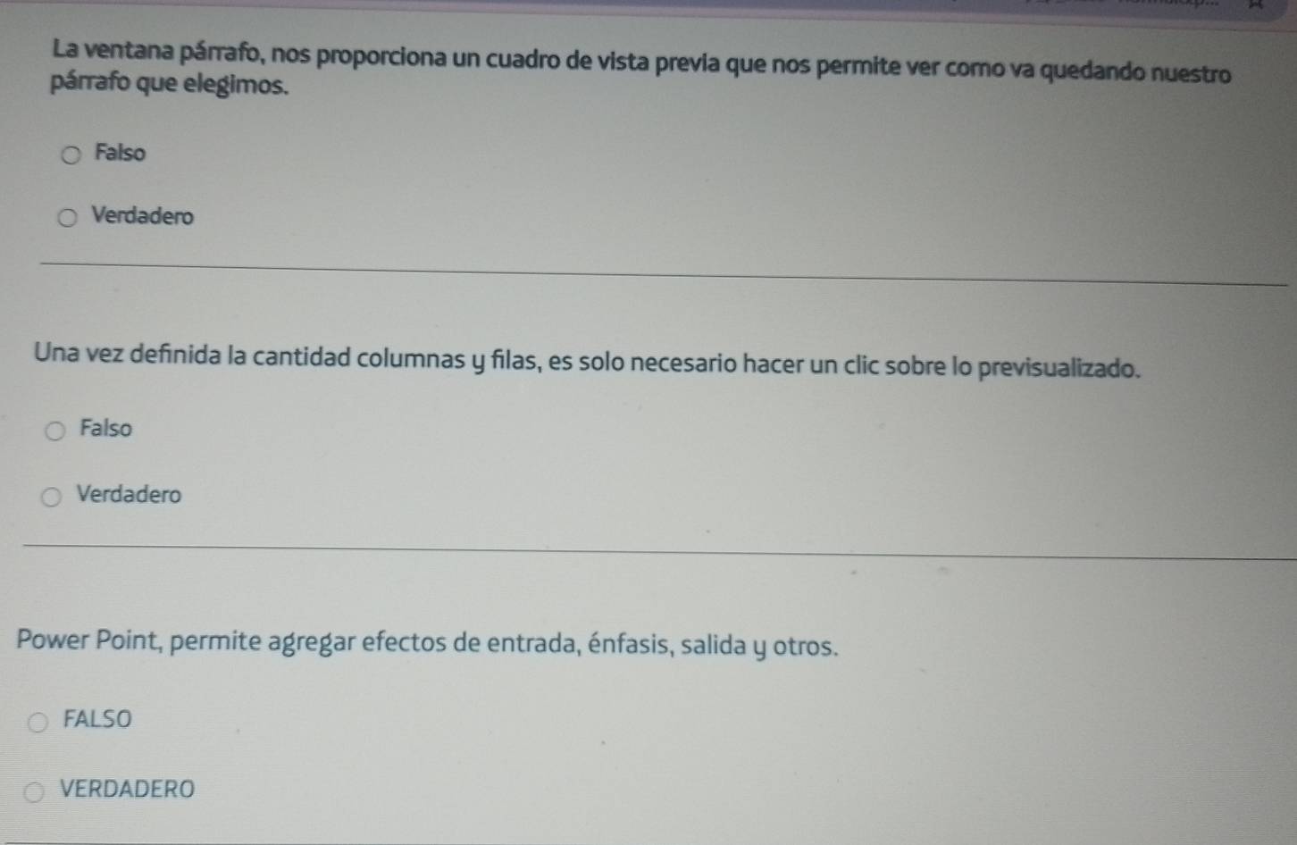 La ventana párrafo, nos proporciona un cuadro de vista previa que nos permite ver como va quedando nuestro
párrafo que elegimos.
Falso
Verdadero
Una vez definida la cantidad columnas y filas, es solo necesario hacer un clic sobre lo previsualizado.
Falso
Verdadero
Power Point, permite agregar efectos de entrada, énfasis, salida y otros.
FALSO
VERDADERO