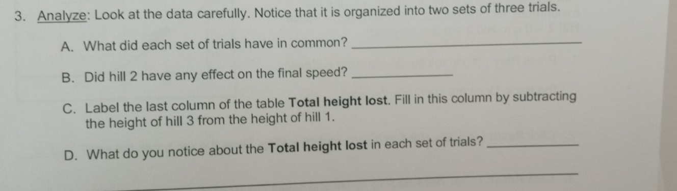 Analyze: Look at the data carefully. Notice that it is organized into two sets of three trials. 
A. What did each set of trials have in common?_ 
B. Did hill 2 have any effect on the final speed?_ 
C. Label the last column of the table Total height lost. Fill in this column by subtracting 
the height of hill 3 from the height of hill 1. 
D. What do you notice about the Total height lost in each set of trials?_ 
_