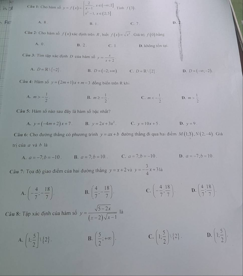 Cho hàm số y=f(x)=beginarrayl  2/x-1 ,x∈ (-∈fty ,2] x^2-1,x∈ (2;5]endarray.. Tính f(3).
A. 8 . B. | . C. 7 . D. 2.
Câu 2: Cho hàm số f(x) xác định trên R , biết f(x)=sqrt(x^2). Giá trị f(0) bǎng
A. 0 . B. 2 . C. 1. D. không tồn tại.
Cầu 3: Tìm tập xác định D của hàm số y= x/x+2 .
A. D=R| -2 . B. D=(-2;+∈fty ). C. D=R/ 2 . D. D=(-∈fty ;-2).
Câu 4: Hàm số y=(2m+1)x+m-3 đồng biến trên R khi
A. m>- 1/2 . m≥ - 1/2 . m<- 1/2 . D. m> 1/2 .
B.
C.
Câu 5: Hàm số nào sau đây là hàm số bậc nhất?
A. y=(-4m+2)x+7. B. y=2x+3x^2. C. y=10x+5. D. y=9.
Câu 6: Cho đường thắng có phương trình y=ax+b đường thẳng đi qua hai điểm M(1;3),N(2;-4). Giá
trị của a và h là
A. a=-7;b=-10. B. a=7;b=10.. C. a=7;b=-10. D. a=-7;b=10.
* Câu 7: Tọa độ giao điểm của hai đường thắng y=x+2 và y=- 3/4 x+31a
A. (- 4/7 ;- 18/7 ). ( 4/7 ;- 18/7 ). (- 4/7 ; 18/7 ). D. ( 4/7 ; 18/7 ).
B.
C.
Câu 8: Tập xác định của hàm số y= (sqrt(5-2x))/(x-2)sqrt(x-1)  là
A. (1: 5/2 ]vee  2 . ( 5/2 ;+∈fty ).
B.
C. (1; 5/2 )vee  2 . D. (1; 5/2 ).