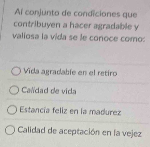 Al conjunto de condiciones que
contribuyen a hacer agradable y
valiosa la vida se le conoce como:
Vida agradable en el retiro
Calidad de vida
Estancia feliz en la madurez
Calidad de aceptación en la vejez