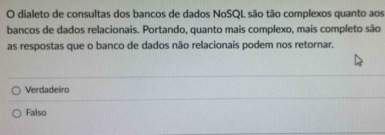 dialeto de consultas dos bancos de dados NoSQL são tão complexos quanto aos
bancos de dados relacionais. Portando, quanto mais complexo, mais completo são
as respostas que o banco de dados não relacionais podem nos retornar.
Verdadeiro
Falso