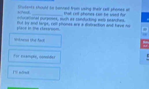 Students should be banned from using their cell phones at 
school._ that cell phones can be used for 
educational purposes, such as conducting web searches. 
But by and large, cell phones are a distraction and have no 
place in the classroom. 00 
Witness the fact
5m
bA 
For example, consider 
I'll admit