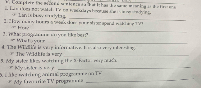 Complete the second sentence so that it has the same meaning as the first one 
1. Lan does not watch TV on weekdays because she is busy studying. 
_ 
₹ Lan is busy studying, 
2. How many hours a week does your sister spend watching TV? 
_ 
# How 
3. What programme do you like best? 
What's your_ 
4. The Wildlife is very informative. It is also very interesting. 
₹ The Wildlife is very_ 
5. My sister likes watching the X -Factor very much. 
My sister is very_ 
6. I like watching animal programme on TV 
My favourite TV programme 
_