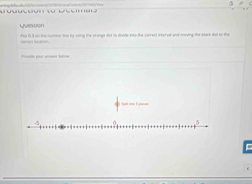 Question 
Plot 0.3 on the number line by using the orange dot to divide into the correct interval and moving the black dot to the 
correct location. 
Provide your answer below: 
Split into 5 pieces
-5
0
5