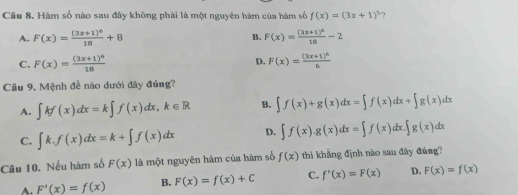 Hàm số nào sau đây không phải là một nguyên hàm của hàm số f(x)=(3x+1)^5 ?
B.
A. F(x)=frac (3x+1)^618+8 F(x)=frac (3x+1)^618-2
D.
C. F(x)=frac (3x+1)^618 F(x)=frac (3x+1)^66
Câu 9. Mệnh đề nào dưới đây đúng?
A. ∈t kf(x)dx=k∈t f(x)dx, k∈ R
B. ∈t f(x)+g(x)dx=∈t f(x)dx+∈t g(x)dx
D.
C. ∈t k.f(x)dx=k+∈t f(x)dx ∈t f(x).g(x)dx=∈t f(x)dx.∈t g(x)dx
Câu 10. Nếu hàm số F(x) là một nguyên hàm của hàm số f(x) thì khẳng định nào sau đây đúng?
A. F'(x)=f(x) B. F(x)=f(x)+C C. f'(x)=F(x) D. F(x)=f(x)