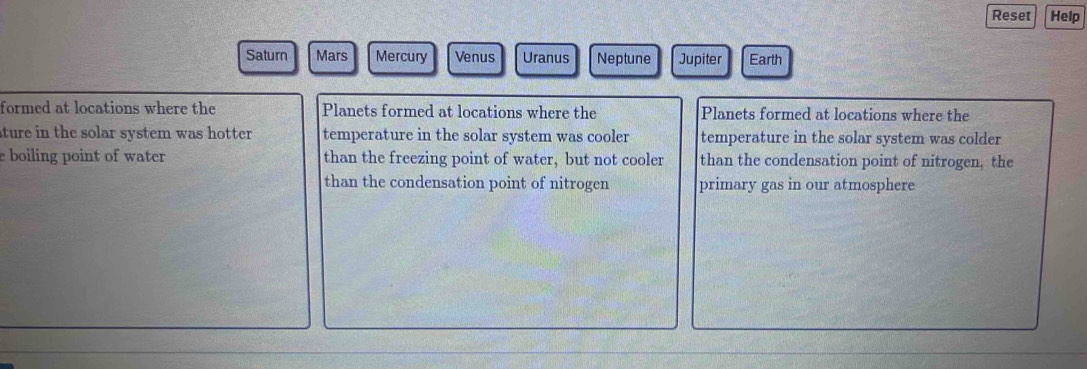 Reset Help
Saturn Mars Mercury Venus Uranus Neptune Jupiter Earth
formed at locations where the Planets formed at locations where the Planets formed at locations where the
ture in the solar system was hotter. temperature in the solar system was cooler temperature in the solar system was colder
e boiling point of water than the freezing point of water, but not cooler than the condensation point of nitrogen, the
than the condensation point of nitrogen primary gas in our atmosphere