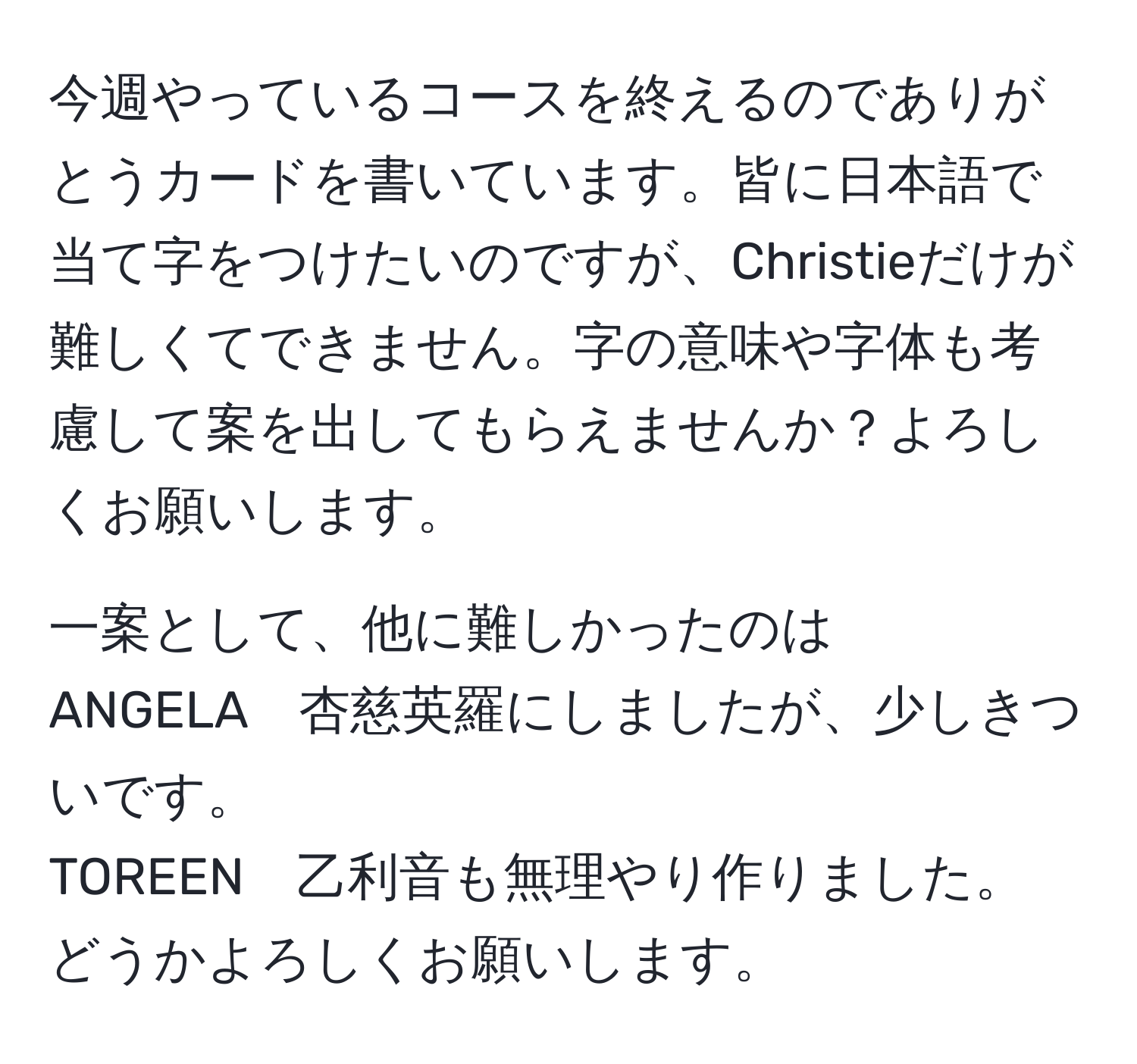 今週やっているコースを終えるのでありがとうカードを書いています。皆に日本語で当て字をつけたいのですが、Christieだけが難しくてできません。字の意味や字体も考慮して案を出してもらえませんか？よろしくお願いします。

一案として、他に難しかったのは
ANGELA　杏慈英羅にしましたが、少しきついです。
TOREEN　乙利音も無理やり作りました。
どうかよろしくお願いします。