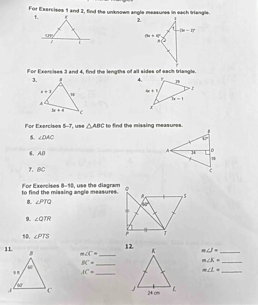 For Exercises 1 and 2, find the unknown angle measures in each triangle.
1.
2.
For Exercises 3 and 4, find the lengths of all sides of each triangle.
3. 4.
For Exercises 5-7, use △ ABC to find the missing measures.
5. ∠ DAC
6. AB 
7.BC 
For Exercises 8-10, use the diagram
to find the missing angle measures.
8. ∠ PTQ
9. ∠ QTR
10. ∠ PTS
m∠ K= __
m∠ C=
m∠ J=
BC= __
AC= _
_ m∠ L=