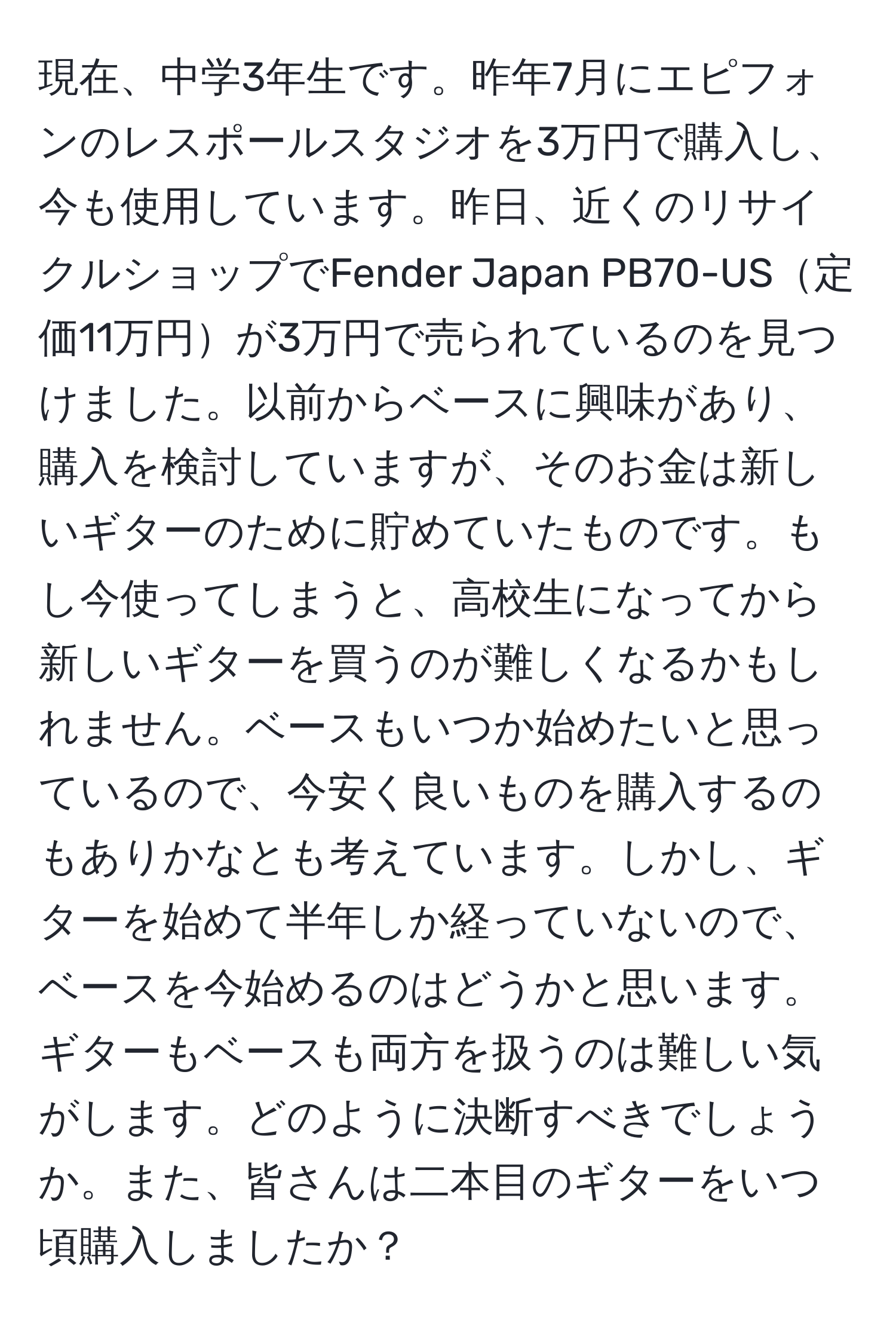 現在、中学3年生です。昨年7月にエピフォンのレスポールスタジオを3万円で購入し、今も使用しています。昨日、近くのリサイクルショップでFender Japan PB70-US定価11万円が3万円で売られているのを見つけました。以前からベースに興味があり、購入を検討していますが、そのお金は新しいギターのために貯めていたものです。もし今使ってしまうと、高校生になってから新しいギターを買うのが難しくなるかもしれません。ベースもいつか始めたいと思っているので、今安く良いものを購入するのもありかなとも考えています。しかし、ギターを始めて半年しか経っていないので、ベースを今始めるのはどうかと思います。ギターもベースも両方を扱うのは難しい気がします。どのように決断すべきでしょうか。また、皆さんは二本目のギターをいつ頃購入しましたか？