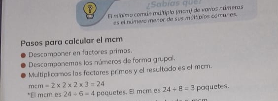 ¿Sabías que? 
El mínimo común múltiplo (mcm) de varios números 
es el número menor de sus múltiplos comunes. 
Pasos para calcular el mcm 
Descomponer en factores primos. 
Descomponemos los números de forma grupal. 
Multiplicamos los factores primos y el resultado es el mcm.
mcm=2* 2* 2* 3=24
*El mcm es 24/ 6=4 paquetes. El mcm es 24/ 8=3 paquetes.