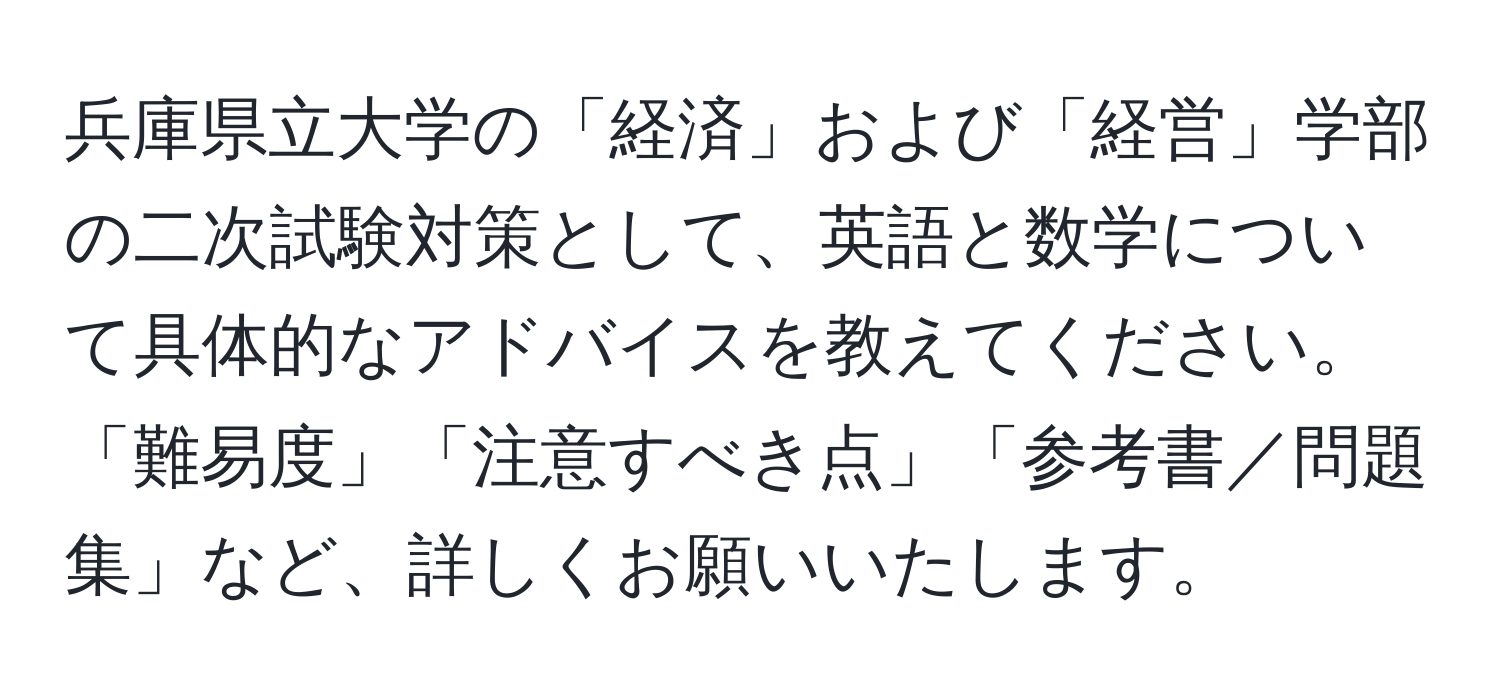 兵庫県立大学の「経済」および「経営」学部の二次試験対策として、英語と数学について具体的なアドバイスを教えてください。「難易度」「注意すべき点」「参考書／問題集」など、詳しくお願いいたします。