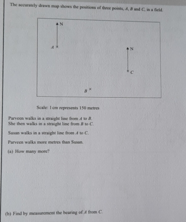 The accurately drawn map shows the positions of three points, 4, B and C, in a field.
a^
Scale: 1cm represents 150 metres
Parveen walks in a straight line from A to B. 
She then walks in a straight line from B to C '. 
Susan walks in a straight line from A to C. 
Parveen walks more metres than Susan. 
(a) How many more? 
(b) Find by measurement the bearing of 4 from C.