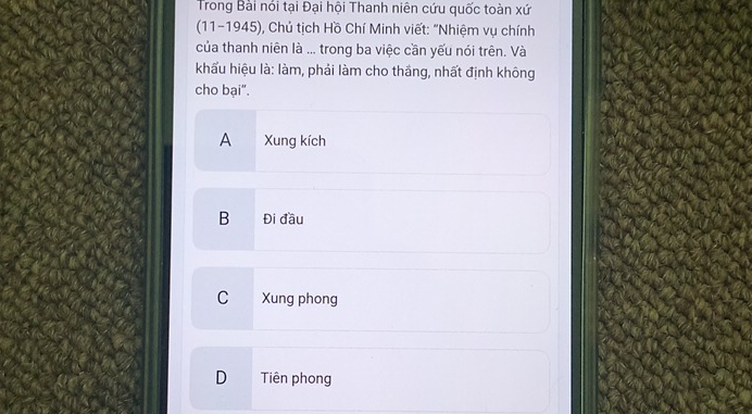 Trong Bài nói tại Đại hội Thanh niên cứu quốc toàn xứ
(11-1945), Chủ tịch Hồ Chí Minh viết: "Nhiệm vụ chính
của thanh niên là ... trong ba việc cần yếu nói trên. Và
khấu hiệu là: làm, phải làm cho thắng, nhất định không
cho bại".
A Xung kích
B Đi đầu
C Xung phong
D Tiên phong