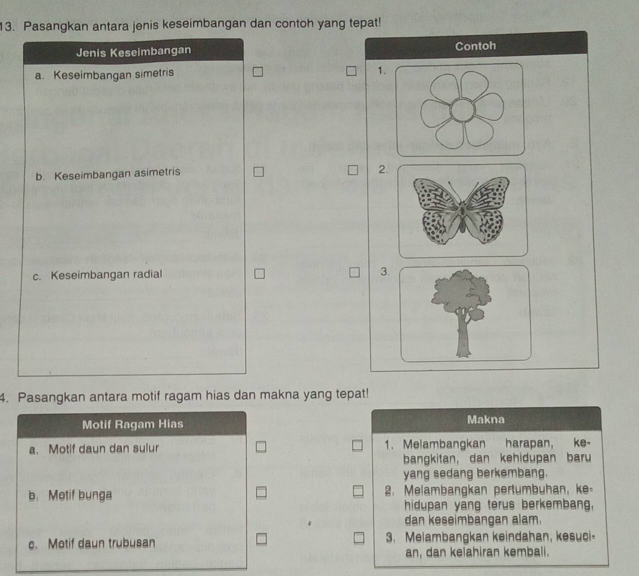 Pasangkan antara jenis keseimbangan dan contoh yang tepat! 
Jenis Keseimbangan Contoh 
a. Keseimbangan simetris 1
b. Keseimbangan asimetris 
2. 
c. Keseimbangan radial 3. 
4. Pasangkan antara motif ragam hias dan makna yang tepat! 
Motif Ragam Hias Makna 
a. Motif daun dan sulur 1. Melambangkan harapan, ke- 
bangkitan, dan kehidupan baru 
yang sedang berkembang. 
b. Metif bunga 2. Melambangkan pertumbuhan, ke- 
hidupan yang terus berkembang, 
dan keseimbangan alam. 
e, Motif daun trubusan 3. Melambangkan keindahan, kesuci- 
an, dan kelahiran kemball.