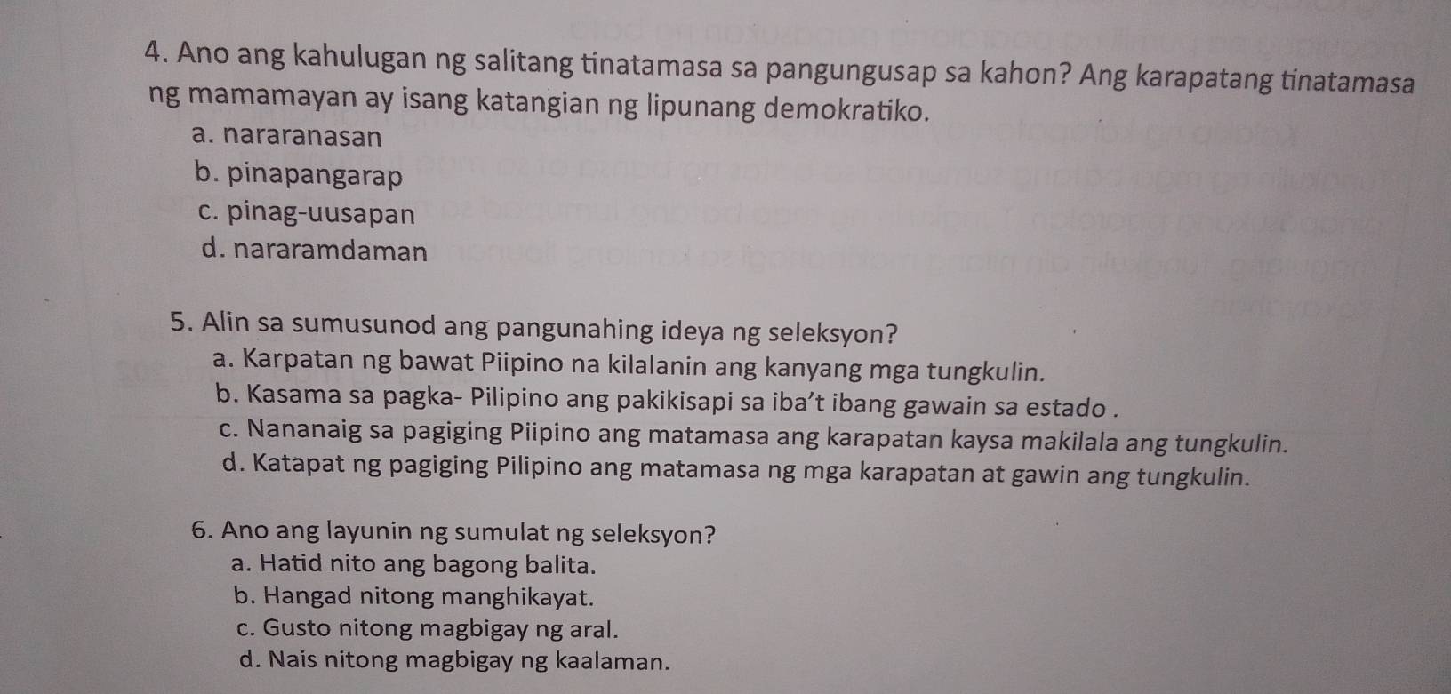 Ano ang kahulugan ng salitang tinatamasa sa pangungusap sa kahon? Ang karapatang tinatamasa
ng mamamayan ay isang katangian ng lipunang demokratiko.
a. nararanasan
b. pinapangarap
c. pinag-uusapan
d. nararamdaman
5. Alin sa sumusunod ang pangunahing ideya ng seleksyon?
a. Karpatan ng bawat Piipino na kilalanin ang kanyang mga tungkulin.
b. Kasama sa pagka- Pilipino ang pakikisapi sa iba’t ibang gawain sa estado .
c. Nananaig sa pagiging Piipino ang matamasa ang karapatan kaysa makilala ang tungkulin.
d. Katapat ng pagiging Pilipino ang matamasa ng mga karapatan at gawin ang tungkulin.
6. Ano ang layunin ng sumulat ng seleksyon?
a. Hatid nito ang bagong balita.
b. Hangad nitong manghikayat.
c. Gusto nitong magbigay ng aral.
d. Nais nitong magbigay ng kaalaman.