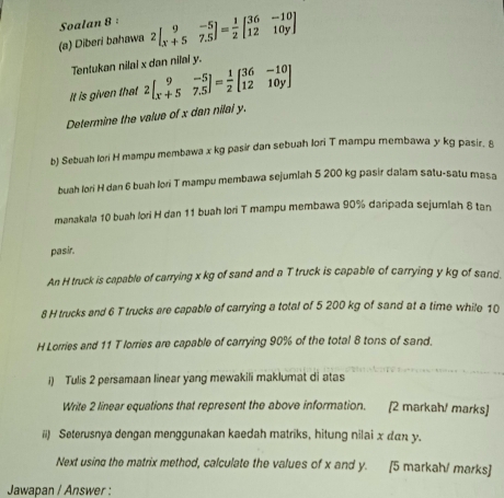 Soalan 8 :
(a) Diberi bahawa 2beginbmatrix 9&-5 x+5&7.5endbmatrix = 1/2 beginbmatrix 36&-10 12&10yendbmatrix
Tentukan nilai x dan nilai y.
It is given that 2beginbmatrix 9&-5 x+5&7.5endbmatrix = 1/2 beginbmatrix 36&-10 12&10yendbmatrix
Determine the value of x dan nilal y.
b) Sebuah Iori H mampu membawa x kg pasir dan sebuah lori T mampu membawa y kg pasir. A
buah Iori H dan 6 buah lori T mampu membawa sejumlah 5 200 kg pasir dalam satu-satu masa
ranakala 10 buah lori H dan 11 buah lori T mampu membawa 90% daripada sejumlah 8 tan
pasir.
An H truck is capable of carrying x kg of sand and a T truck is capable of carrying y kg of sand.
8 H trucks and 6 T trucks are capable of carrying a total of 5 200 kg of sand at a time while 10
H Lorries and 11 T lorries are capable of carrying 90% of the total 8 tons of sand.
i) Tulis 2 persamaan linear yang mewakili maklumat di atas
Write 2 linear equations that represent the above information. [2 markah! marks]
ii) Seterusnya dengan menggunakan kaedah matriks, hitung nilai x dαn y.
Next using the matrix method, calculate the values of x and y. [5 markah/ marks]
Jawapan / Answer :